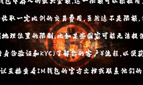 IM钱包（IM Wallet）是一种数字货币钱包，它通常会有一些使用限制和限额，具体取决于钱包的设计及平台的政策。以下是一些可能的限额和限制：

1. **每日交易限额**: IM钱包可能会对用户的每日交易金额设置上限。这是为了防止异常交易和保护用户资金安全。

2. **提现限额**: 许多钱包在提现到银行账户或其他平台时，都会设置提现额度，通常是为了防止洗钱或者保护用户资产。

3. **存款限额**: 一些钱包还可能会限制用户在钱包中存入的最大金额。这一限额可以根据用户的认证级别有所不同。

4. **交易费**: 在进行某些交易时，IM钱包可能会收取一定比例的交易费用。虽然这不是限额，但它会影响到交易的实际可用金额。

5. **国家/地区限制**: IM钱包的使用可能会受到地理位置的限制，比如某些国家可能无法提供服务或拥有不同的限额规定。

出于安全原因，用户在创建IM钱包后，通常需要进行身份验证和KYC（了解你的客户）流程，以便获得更高的限额和更高级别的服务。

如果你对IM钱包的具体限额或交易规则有疑问，建议直接查看IM钱包的官方文档或联系他们的客服支持，以获取最新和最准确的信息。